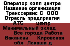 Оператор колл-центра › Название организации ­ Транссервис-С, ООО › Отрасль предприятия ­ АТС, call-центр › Минимальный оклад ­ 20 000 - Все города Работа » Вакансии   . Кировская обл.,Леваши д.